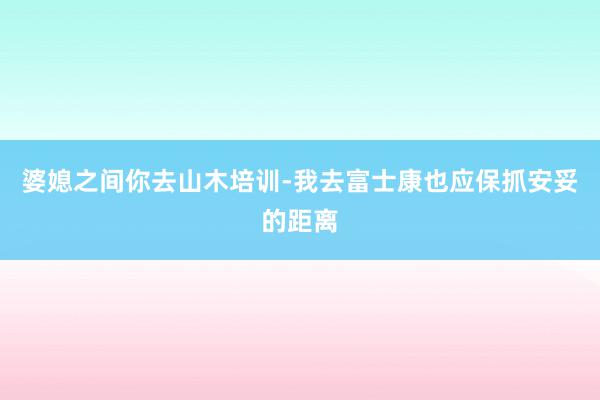 婆媳之间你去山木培训-我去富士康也应保抓安妥的距离