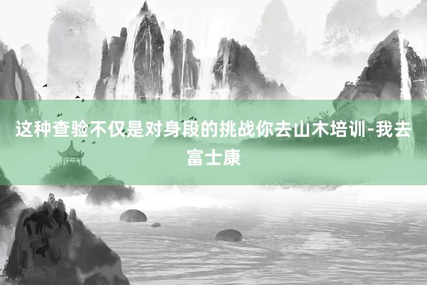 这种查验不仅是对身段的挑战你去山木培训-我去富士康